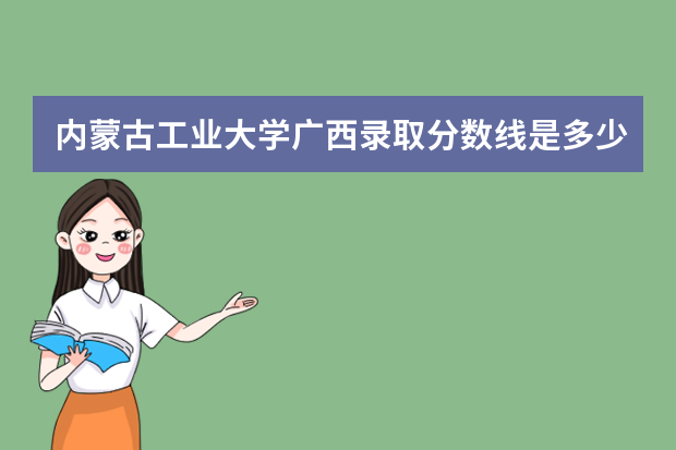 内蒙古工业大学广西录取分数线是多少 内蒙古工业大学广西招生人数多少